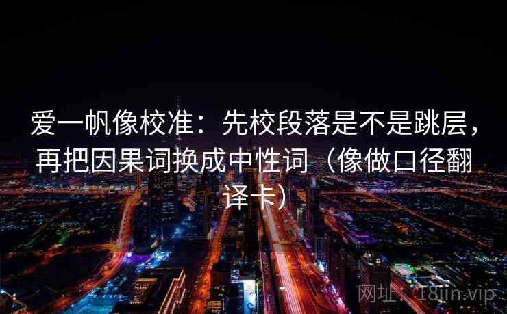 爱一帆像校准：先校段落是不是跳层，再把因果词换成中性词（像做口径翻译卡）