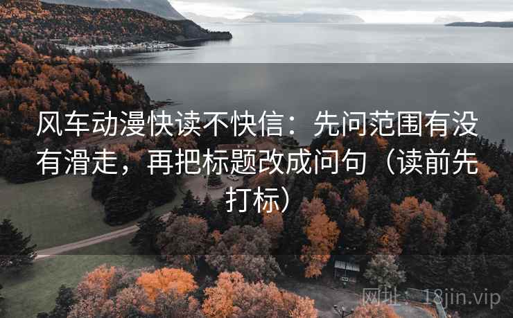风车动漫快读不快信：先问范围有没有滑走，再把标题改成问句（读前先打标）