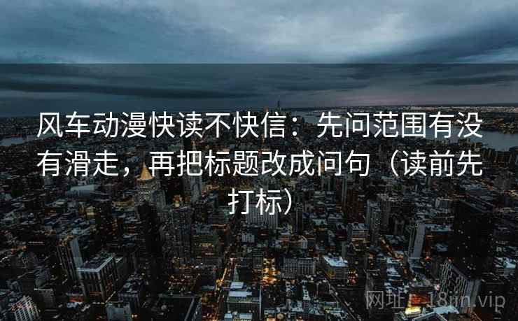 风车动漫快读不快信：先问范围有没有滑走，再把标题改成问句（读前先打标）