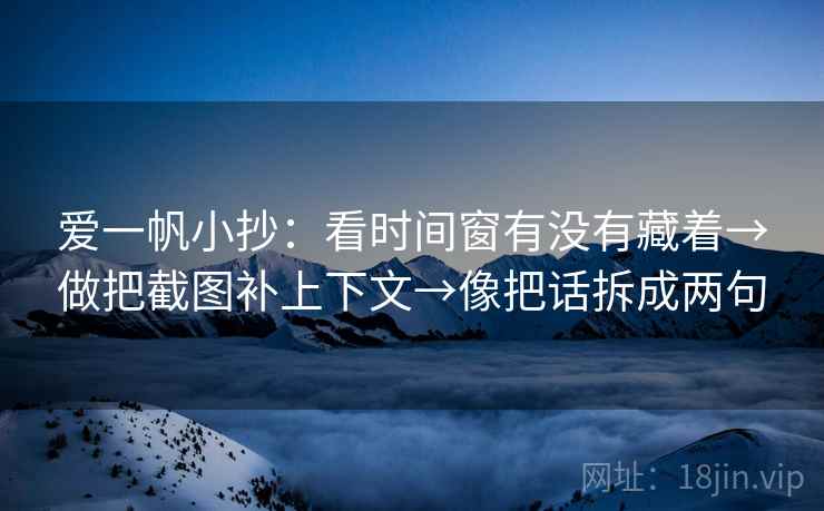 爱一帆小抄：看时间窗有没有藏着→做把截图补上下文→像把话拆成两句