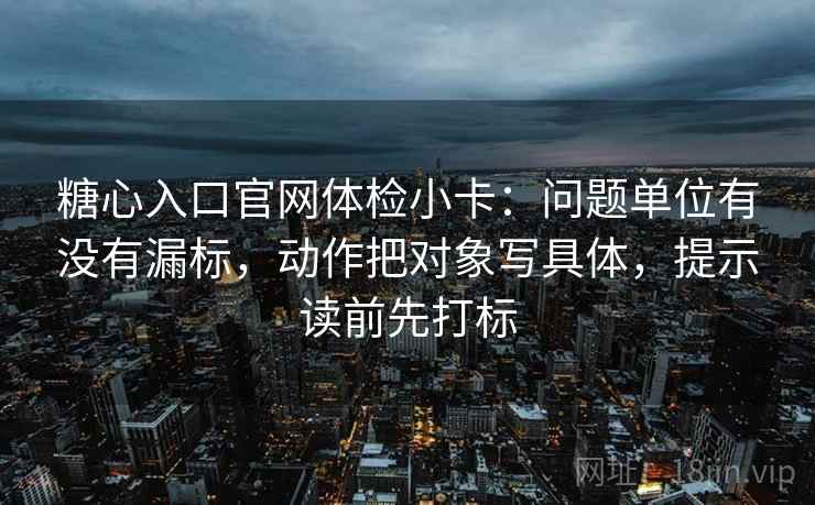 糖心入口官网体检小卡：问题单位有没有漏标，动作把对象写具体，提示读前先打标