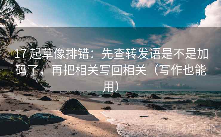 17 起草像排错：先查转发语是不是加码了，再把相关写回相关（写作也能用）
