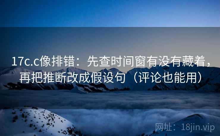 17c.c像排错：先查时间窗有没有藏着，再把推断改成假设句（评论也能用）