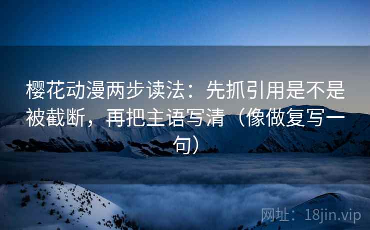 樱花动漫两步读法：先抓引用是不是被截断，再把主语写清（像做复写一句）