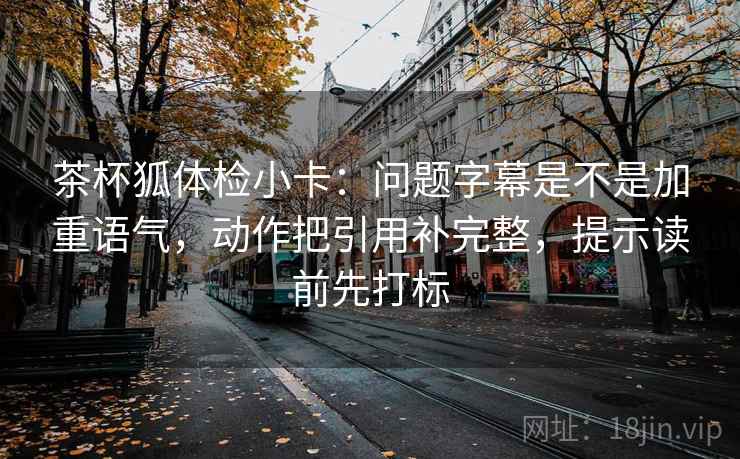 茶杯狐体检小卡：问题字幕是不是加重语气，动作把引用补完整，提示读前先打标
