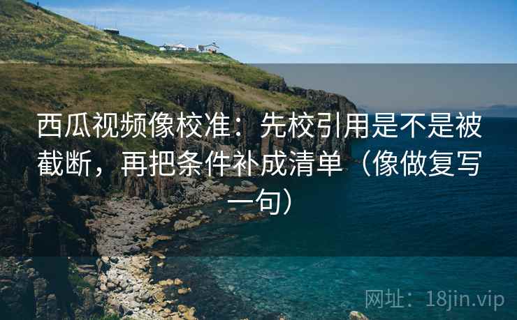 西瓜视频像校准：先校引用是不是被截断，再把条件补成清单（像做复写一句）