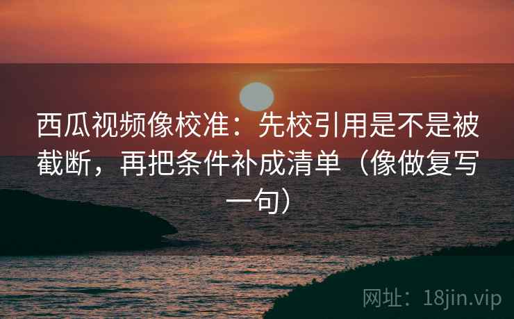 西瓜视频像校准：先校引用是不是被截断，再把条件补成清单（像做复写一句）