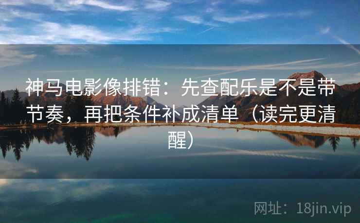 神马电影像排错：先查配乐是不是带节奏，再把条件补成清单（读完更清醒）