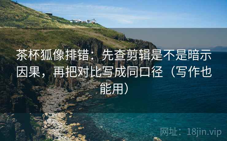 茶杯狐像排错：先查剪辑是不是暗示因果，再把对比写成同口径（写作也能用）