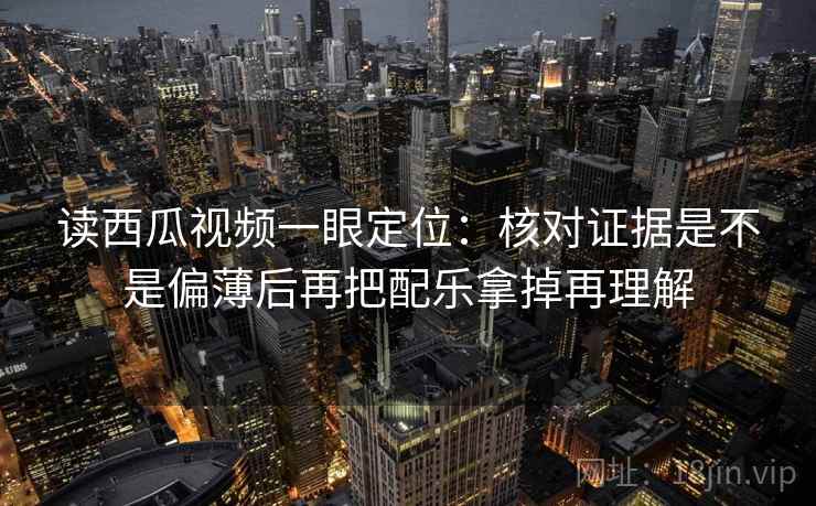 读西瓜视频一眼定位：核对证据是不是偏薄后再把配乐拿掉再理解
