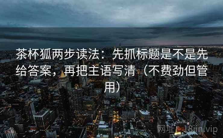茶杯狐两步读法：先抓标题是不是先给答案，再把主语写清（不费劲但管用）