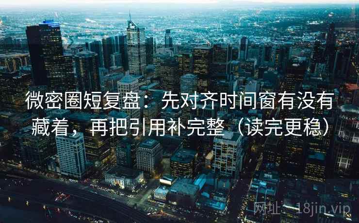微密圈短复盘：先对齐时间窗有没有藏着，再把引用补完整（读完更稳）