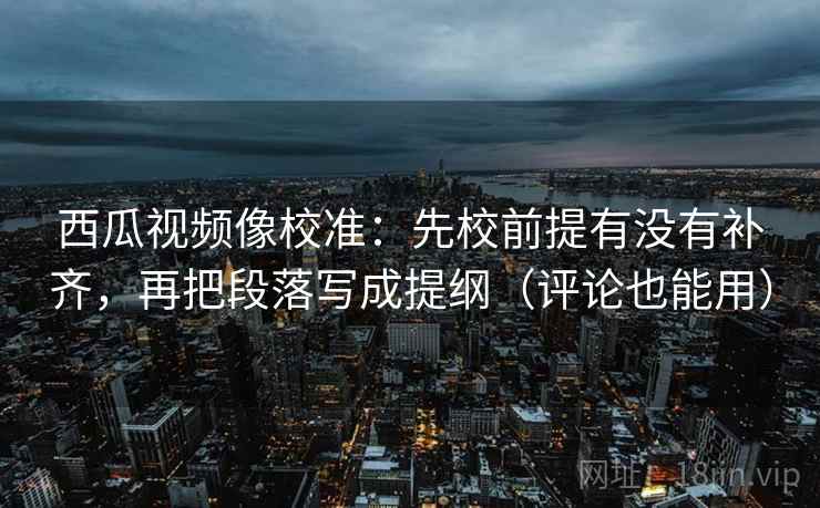 西瓜视频像校准：先校前提有没有补齐，再把段落写成提纲（评论也能用）