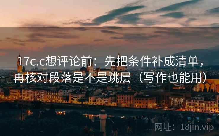 17c.c想评论前：先把条件补成清单，再核对段落是不是跳层（写作也能用）