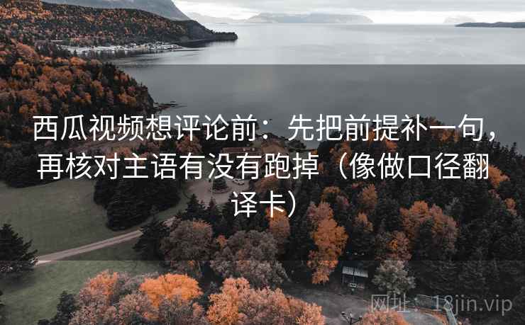 西瓜视频想评论前：先把前提补一句，再核对主语有没有跑掉（像做口径翻译卡）