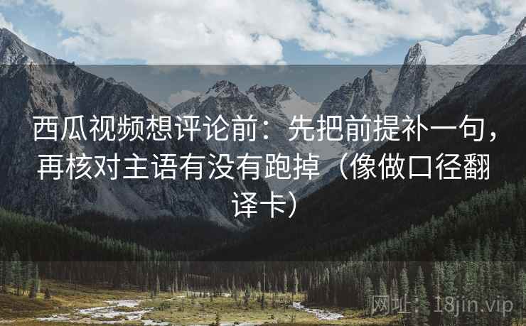 西瓜视频想评论前：先把前提补一句，再核对主语有没有跑掉（像做口径翻译卡）