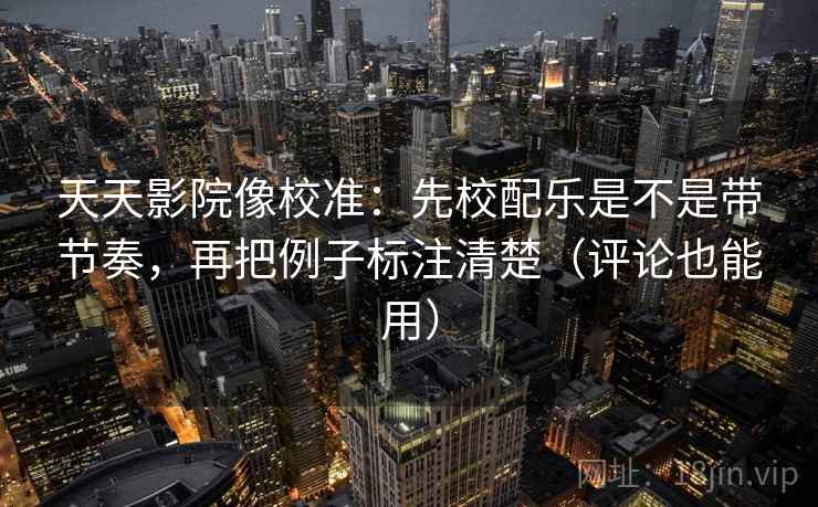 天天影院像校准：先校配乐是不是带节奏，再把例子标注清楚（评论也能用）