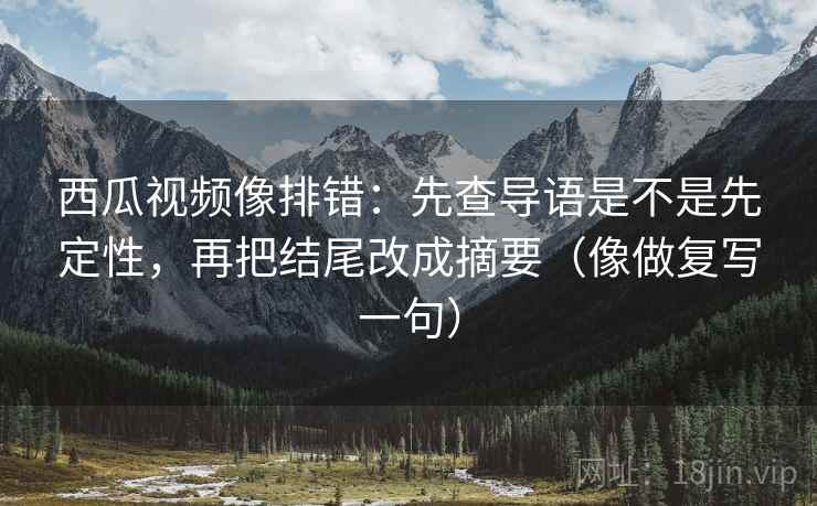 西瓜视频像排错：先查导语是不是先定性，再把结尾改成摘要（像做复写一句）