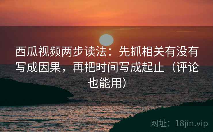 西瓜视频两步读法：先抓相关有没有写成因果，再把时间写成起止（评论也能用）