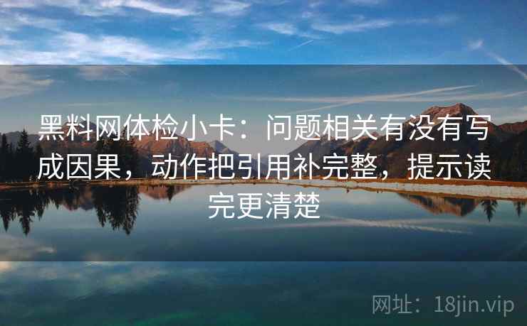 黑料网体检小卡：问题相关有没有写成因果，动作把引用补完整，提示读完更清楚