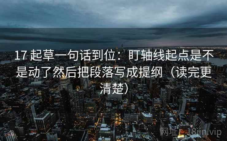 17 起草一句话到位：盯轴线起点是不是动了然后把段落写成提纲（读完更清楚）