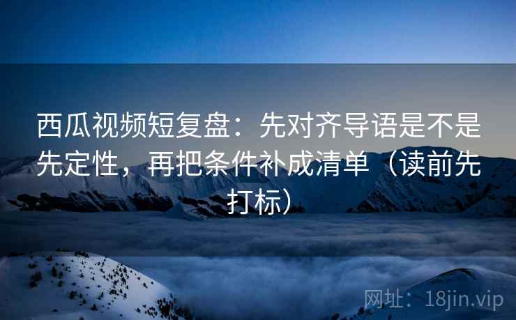 西瓜视频短复盘：先对齐导语是不是先定性，再把条件补成清单（读前先打标）