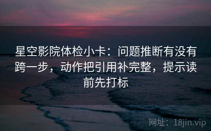 星空影院体检小卡：问题推断有没有跨一步，动作把引用补完整，提示读前先打标