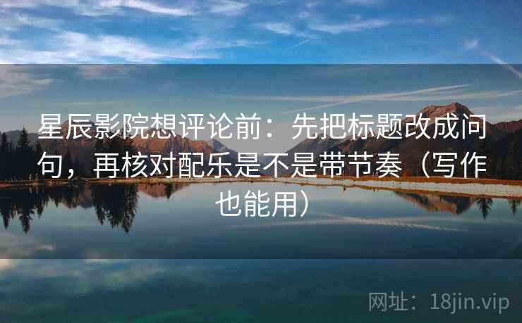 星辰影院想评论前：先把标题改成问句，再核对配乐是不是带节奏（写作也能用）