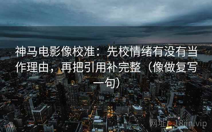 神马电影像校准：先校情绪有没有当作理由，再把引用补完整（像做复写一句）
