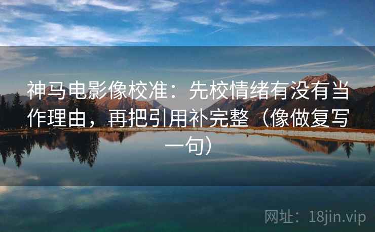 神马电影像校准：先校情绪有没有当作理由，再把引用补完整（像做复写一句）