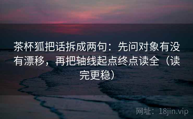 茶杯狐把话拆成两句：先问对象有没有漂移，再把轴线起点终点读全（读完更稳）