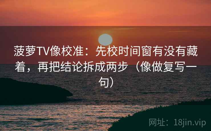 菠萝TV像校准：先校时间窗有没有藏着，再把结论拆成两步（像做复写一句）