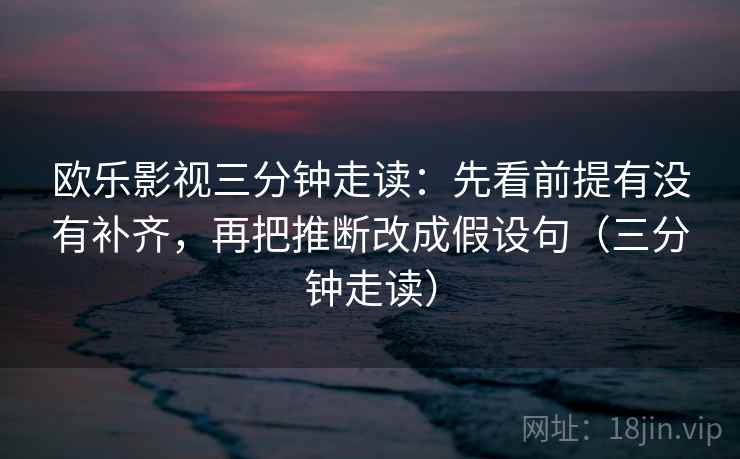 欧乐影视三分钟走读：先看前提有没有补齐，再把推断改成假设句（三分钟走读）