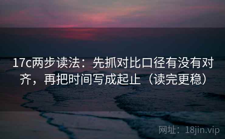 17c两步读法：先抓对比口径有没有对齐，再把时间写成起止（读完更稳）