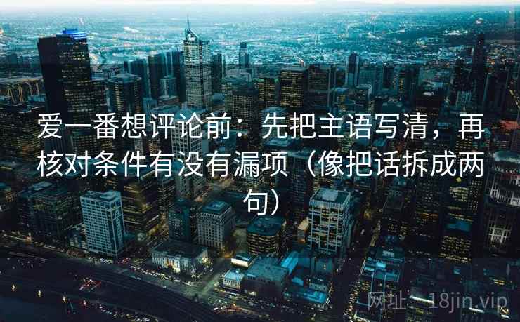 爱一番想评论前：先把主语写清，再核对条件有没有漏项（像把话拆成两句）