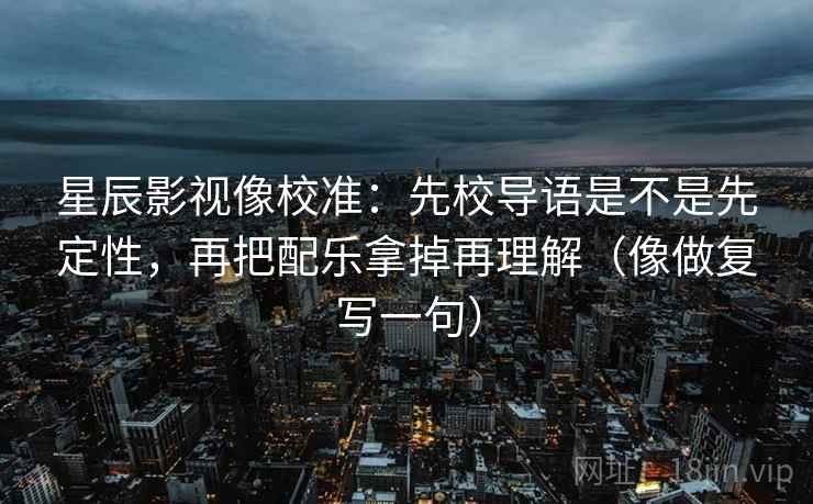 星辰影视像校准：先校导语是不是先定性，再把配乐拿掉再理解（像做复写一句）