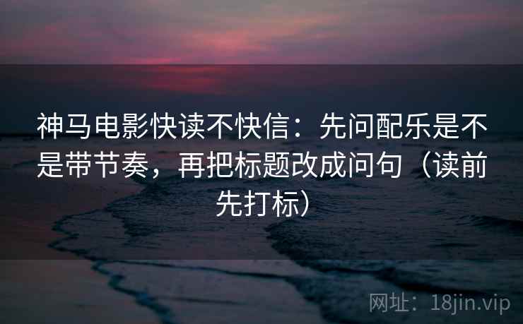 神马电影快读不快信:先问配乐是不是带节奏,再把标题改成问句(读前先打标) 神马电影快读不快信:先问配乐是不是带节奏,再把标题改成问句(读前先打标)