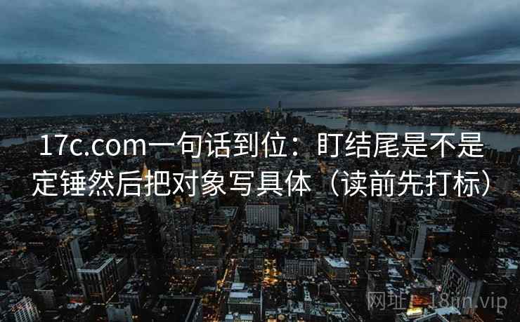 17c.com一句话到位:盯结尾是不是定锤然后把对象写具体(读前先打标) 17c.com一句话到位:盯结尾是不是定锤然后把对象写具体(读前先打标)
