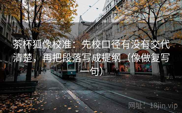 茶杯狐像校准：先校口径有没有交代清楚，再把段落写成提纲（像做复写一句）